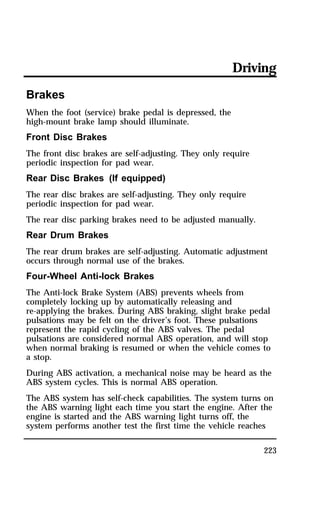 Driving 
Brakes 
When the foot (service) brake pedal is depressed, the 
high-mount brake lamp should illuminate. 
Front Disc Brakes 
The front disc brakes are self-adjusting. They only require 
periodic inspection for pad wear. 
Rear Disc Brakes (If equipped) 
The rear disc brakes are self-adjusting. They only require 
periodic inspection for pad wear. 
The rear disc parking brakes need to be adjusted manually. 
Rear Drum Brakes 
The rear drum brakes are self-adjusting. Automatic adjustment 
occurs through normal use of the brakes. 
Four-Wheel Anti-lock Brakes 
The Anti-lock Brake System (ABS) prevents wheels from 
completely locking up by automatically releasing and 
re-applying the brakes. During ABS braking, slight brake pedal 
pulsations may be felt on the driver’s foot. These pulsations 
represent the rapid cycling of the ABS valves. The pedal 
pulsations are considered normal ABS operation, and will stop 
when normal braking is resumed or when the vehicle comes to 
a stop. 
During ABS activation, a mechanical noise may be heard as the 
ABS system cycles. This is normal ABS operation. 
The ABS system has self-check capabilities. The system turns on 
the ABS warning light each time you start the engine. After the 
engine is started and the ABS warning light turns off, the 
system performs another test the first time the vehicle reaches 
223 
 