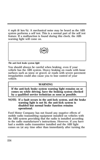 4 mph (6 km/h). A mechanical noise may be heard as the ABS 
system performs a self test. This is a normal part of the self test 
feature. If a malfunction is found during this check, the ABS 
warning light will come on. 
The anti-lock brake system light 
You should always be careful when braking, even if your 
vehicle has the ABS system. Heavy braking on roads with loose 
surfaces such as snow or gravel, or roads with severe pavement 
irregularities could also cause you to lose control of your 
vehicle. 
224 
WARNING 
If the anti-lock brake system warning light remains on or 
comes on while driving, have the braking system checked 
by a qualified service technician as soon as possible. 
NOTE: If a fault occurs in the anti-lock system, and the brake 
warning light is not lit, the anti-lock system is 
disabled but normal brake function remains 
operational. 
Ford Motor Company has not found any negative effects of 
mobile radio transmitting equipment installed on vehicles with 
the ABS system providing that the radio is installed according 
to the radio manufacturer’s instructions. However, if you have 
had a mobile radio transmitter installed and the ABS light 
comes on (at any time other than immediately after turning the 
 