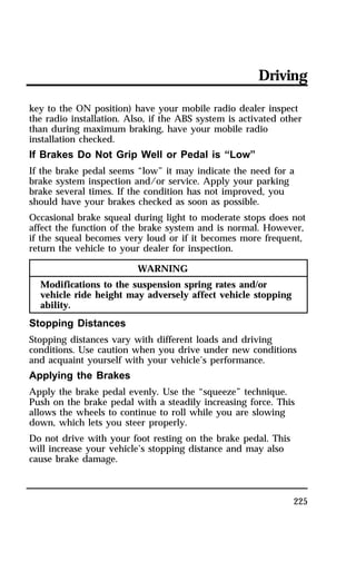Driving 
key to the ON position) have your mobile radio dealer inspect 
the radio installation. Also, if the ABS system is activated other 
than during maximum braking, have your mobile radio 
installation checked. 
If Brakes Do Not Grip Well or Pedal is “Low” 
If the brake pedal seems “low” it may indicate the need for a 
brake system inspection and/or service. Apply your parking 
brake several times. If the condition has not improved, you 
should have your brakes checked as soon as possible. 
Occasional brake squeal during light to moderate stops does not 
affect the function of the brake system and is normal. However, 
if the squeal becomes very loud or if it becomes more frequent, 
return the vehicle to your dealer for inspection. 
225 
WARNING 
Modifications to the suspension spring rates and/or 
vehicle ride height may adversely affect vehicle stopping 
ability. 
Stopping Distances 
Stopping distances vary with different loads and driving 
conditions. Use caution when you drive under new conditions 
and acquaint yourself with your vehicle’s performance. 
Applying the Brakes 
Apply the brake pedal evenly. Use the “squeeze” technique. 
Push on the brake pedal with a steadily increasing force. This 
allows the wheels to continue to roll while you are slowing 
down, which lets you steer properly. 
Do not drive with your foot resting on the brake pedal. This 
will increase your vehicle’s stopping distance and may also 
cause brake damage. 
 