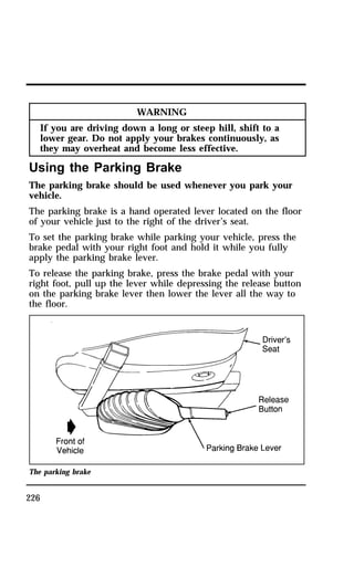 226 
WARNING 
If you are driving down a long or steep hill, shift to a 
lower gear. Do not apply your brakes continuously, as 
they may overheat and become less effective. 
Using the Parking Brake 
The parking brake should be used whenever you park your 
vehicle. 
The parking brake is a hand operated lever located on the floor 
of your vehicle just to the right of the driver’s seat. 
To set the parking brake while parking your vehicle, press the 
brake pedal with your right foot and hold it while you fully 
apply the parking brake lever. 
To release the parking brake, press the brake pedal with your 
right foot, pull up the lever while depressing the release button 
on the parking brake lever then lower the lever all the way to 
the floor. 
The parking brake 
 