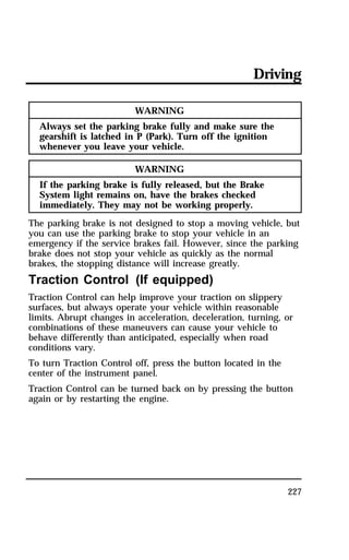 Driving 
227 
WARNING 
Always set the parking brake fully and make sure the 
gearshift is latched in P (Park). Turn off the ignition 
whenever you leave your vehicle. 
WARNING 
If the parking brake is fully released, but the Brake 
System light remains on, have the brakes checked 
immediately. They may not be working properly. 
The parking brake is not designed to stop a moving vehicle, but 
you can use the parking brake to stop your vehicle in an 
emergency if the service brakes fail. However, since the parking 
brake does not stop your vehicle as quickly as the normal 
brakes, the stopping distance will increase greatly. 
Traction Control (If equipped) 
Traction Control can help improve your traction on slippery 
surfaces, but always operate your vehicle within reasonable 
limits. Abrupt changes in acceleration, deceleration, turning, or 
combinations of these maneuvers can cause your vehicle to 
behave differently than anticipated, especially when road 
conditions vary. 
To turn Traction Control off, press the button located in the 
center of the instrument panel. 
Traction Control can be turned back on by pressing the button 
again or by restarting the engine. 
 