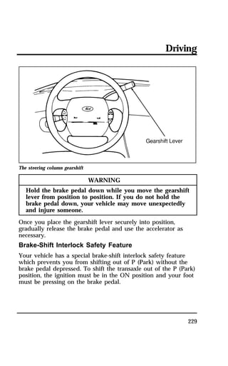 Driving 
229 
The steering column gearshift 
WARNING 
Hold the brake pedal down while you move the gearshift 
lever from position to position. If you do not hold the 
brake pedal down, your vehicle may move unexpectedly 
and injure someone. 
Once you place the gearshift lever securely into position, 
gradually release the brake pedal and use the accelerator as 
necessary. 
Brake-Shift Interlock Safety Feature 
Your vehicle has a special brake-shift interlock safety feature 
which prevents you from shifting out of P (Park) without the 
brake pedal depressed. To shift the transaxle out of the P (Park) 
position, the ignition must be in the ON position and your foot 
must be pressing on the brake pedal. 
 