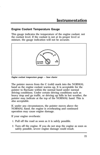Instrumentation 
Engine Coolant Temperature Gauge 
This gauge indicates the temperature of the engine coolant, not 
the coolant level. If the coolant is not at its proper level or 
mixture, the gauge indication will not be accurate. 
21 
Engine coolant temperature gauge — base cluster 
The pointer moves from the C (cold) mark into the NORMAL 
band as the engine coolant warms up. It is acceptable for the 
pointer to fluctuate within the normal band under normal 
driving conditions. Under certain driving conditions such as 
heavy stop and go traffic, or driving up hills in hot weather, the 
pointer may indicate at the top of the NORMAL band. This is 
also acceptable. 
If, under any circumstances, the pointer moves above the 
NORMAL band, the engine is overheating and continued 
operation may cause engine damage. 
If your engine overheats: 
1. Pull off the road as soon as it is safely possible. 
2. Turn off the engine. If you do not stop the engine as soon as 
safely possible, severe engine damage could result. 
1996 
 