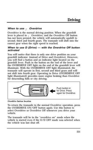 Driving 
When to use j Overdrive 
Overdrive is the normal driving position. When the gearshift 
lever is placed in j Overdrive, and the Overdrive Off button 
has not been pressed, the vehicle will automatically upshift to 
second, third and fourth gears. The transaxle will shift into the 
correct gear when the right speed is reached. 
When to use D (Drive) — with the Overdrive Off button 
activated 
You will notice that there is only one drive position on your 
gearshift indicator (instead of Drive and Overdrive). However, 
you will find a button and an indicator light located on the 
gearshift lever. Push in the button on the end of the lever and 
the OVERDRIVE OFF light on the end of the gearshift lever will 
illuminate. With the OVERDRIVE OFF light illuminated, the 
transaxle will operate in first, second and third gears and will 
not shift into fourth gear. Operating in Drive (OVERDRIVE OFF 
light illuminated) provides more engine braking than Overdrive 
for descending hills or city driving. 
Overdrive button location 
To return the transaxle to the normal Overdrive operation, press 
the OVERDRIVE ON/OFF button again. Use this button to 
select Overdrive or Overdrive Off whenever you drive your 
vehicle. 
The transaxle will be in the “overdrive on” mode when the 
vehicle is started even if the O/D OFF mode was selected when 
the vehicle was last shut off. 
231 
 