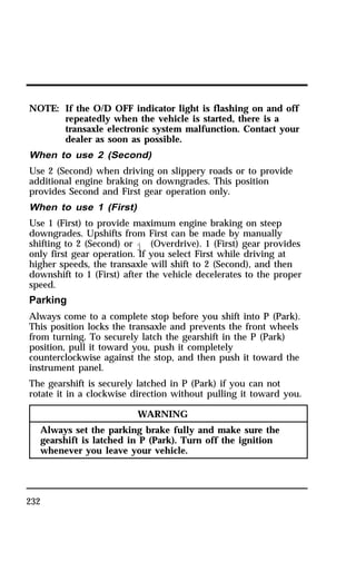 NOTE: If the O/D OFF indicator light is flashing on and off 
232 
repeatedly when the vehicle is started, there is a 
transaxle electronic system malfunction. Contact your 
dealer as soon as possible. 
When to use 2 (Second) 
Use 2 (Second) when driving on slippery roads or to provide 
additional engine braking on downgrades. This position 
provides Second and First gear operation only. 
When to use 1 (First) 
Use 1 (First) to provide maximum engine braking on steep 
downgrades. Upshifts from First can be made by manually 
shifting to 2 (Second) or j (Overdrive). 1 (First) gear provides 
only first gear operation. If you select First while driving at 
higher speeds, the transaxle will shift to 2 (Second), and then 
downshift to 1 (First) after the vehicle decelerates to the proper 
speed. 
Parking 
Always come to a complete stop before you shift into P (Park). 
This position locks the transaxle and prevents the front wheels 
from turning. To securely latch the gearshift in the P (Park) 
position, pull it toward you, push it completely 
counterclockwise against the stop, and then push it toward the 
instrument panel. 
The gearshift is securely latched in P (Park) if you can not 
rotate it in a clockwise direction without pulling it toward you. 
WARNING 
Always set the parking brake fully and make sure the 
gearshift is latched in P (Park). Turn off the ignition 
whenever you leave your vehicle. 
 