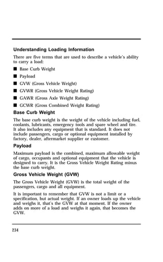 Understanding Loading Information 
There are five terms that are used to describe a vehicle’s ability 
to carry a load: 
n Base Curb Weight 
n Payload 
n GVW (Gross Vehicle Weight) 
n GVWR (Gross Vehicle Weight Rating) 
n GAWR (Gross Axle Weight Rating) 
n GCWR (Gross Combined Weight Rating) 
Base Curb Weight 
The base curb weight is the weight of the vehicle including fuel, 
coolants, lubricants, emergency tools and spare wheel and tire. 
It also includes any equipment that is standard. It does not 
include passengers, cargo or optional equipment installed by 
factory, dealer, aftermarket supplier or customer. 
Payload 
Maximum payload is the combined, maximum allowable weight 
of cargo, occupants and optional equipment that the vehicle is 
designed to carry. It is the Gross Vehicle Weight Rating minus 
the base curb weight. 
Gross Vehicle Weight (GVW) 
The Gross Vehicle Weight (GVW) is the total weight of the 
passengers, cargo and all equipment. 
It is important to remember that GVW is not a limit or a 
specification, but actual weight. If an owner loads up the vehicle 
and weighs it, that’s the GVW at that moment. If the owner 
adds on more of a load and weighs it again, that becomes the 
GVW. 
234 
 