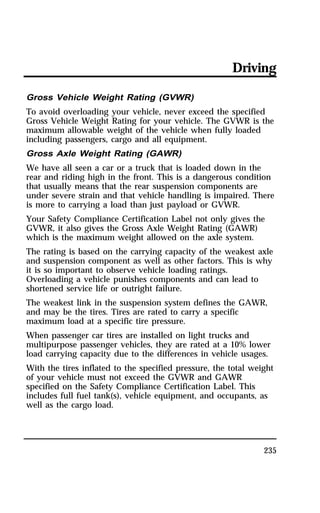 Driving 
Gross Vehicle Weight Rating (GVWR) 
To avoid overloading your vehicle, never exceed the specified 
Gross Vehicle Weight Rating for your vehicle. The GVWR is the 
maximum allowable weight of the vehicle when fully loaded 
including passengers, cargo and all equipment. 
Gross Axle Weight Rating (GAWR) 
We have all seen a car or a truck that is loaded down in the 
rear and riding high in the front. This is a dangerous condition 
that usually means that the rear suspension components are 
under severe strain and that vehicle handling is impaired. There 
is more to carrying a load than just payload or GVWR. 
Your Safety Compliance Certification Label not only gives the 
GVWR, it also gives the Gross Axle Weight Rating (GAWR) 
which is the maximum weight allowed on the axle system. 
The rating is based on the carrying capacity of the weakest axle 
and suspension component as well as other factors. This is why 
it is so important to observe vehicle loading ratings. 
Overloading a vehicle punishes components and can lead to 
shortened service life or outright failure. 
The weakest link in the suspension system defines the GAWR, 
and may be the tires. Tires are rated to carry a specific 
maximum load at a specific tire pressure. 
When passenger car tires are installed on light trucks and 
multipurpose passenger vehicles, they are rated at a 10% lower 
load carrying capacity due to the differences in vehicle usages. 
With the tires inflated to the specified pressure, the total weight 
of your vehicle must not exceed the GVWR and GAWR 
specified on the Safety Compliance Certification Label. This 
includes full fuel tank(s), vehicle equipment, and occupants, as 
well as the cargo load. 
235 
 