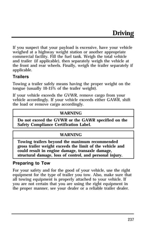 Driving 
If you suspect that your payload is excessive, have your vehicle 
weighed at a highway weight station or another appropriate 
commercial facility. Fill the fuel tank. Weigh the total vehicle 
and trailer (if applicable), then separately weigh the vehicle at 
the front and rear wheels. Finally, weigh the trailer separately if 
applicable. 
Trailers 
Towing a trailer safely means having the proper weight on the 
tongue (usually 10-15% of the trailer weight). 
If your vehicle exceeds the GVWR, remove cargo from your 
vehicle accordingly. If your vehicle exceeds either GAWR, shift 
the load or remove cargo accordingly. 
237 
WARNING 
Do not exceed the GVWR or the GAWR specified on the 
Safety Compliance Certification Label. 
WARNING 
Towing trailers beyond the maximum recommended 
gross trailer weight exceeds the limit of the vehicle and 
could result in engine damage, transaxle damage, 
structural damage, loss of control, and personal injury. 
Preparing to Tow 
For your safety and for the good of your vehicle, use the right 
equipment for the type of trailer you tow. Also, make sure that 
all towing equipment is properly attached to your vehicle. If 
you are not certain that you are using the right equipment in 
the proper manner, see your dealer or a reliable trailer dealer. 
 