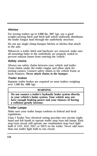 Hitches 
For towing trailers up to 2,000 lbs. (907 kg), use a good 
weight-carrying hitch and hitch ball which uniformly distributes 
the trailer tongue load through the underbody structure. 
Do not use single clamp bumper hitches or hitches that attach 
to the axle. 
Whenever a trailer hitch and hardware are removed, make sure 
all mounting holes in the underbody are properly sealed to 
prevent exhaust fumes from entering the vehicle. 
Safety chains 
Always use safety chains between your vehicle and trailer. 
Cross chains under the trailer tongue and allow slack for 
turning corners. Connect safety chains to the vehicle frame or 
hook retainers. Never attach chains to the bumper. 
Trailer brakes 
Separate trailer brakes are required on most trailers weighing 
over 1,500 lbs. (680 kg). 
238 
WARNING 
Do not connect a trailer’s hydraulic brake system directly 
to your vehicle’s brake system. Your vehicle may not 
have enough braking power and your chances of having 
a collision greatly increase. 
Trailer Lamps 
Make sure your trailer lamps conform to federal and local 
regulations. 
Class I Trailer Tow electrical wiring provides two circuits (right 
hand and left hand) to operate trailer stop/turn tail lamps. Each 
stop/turn circuit will operate one combination stop/turn light 
bulb (# 1157, 3157, 2357, or 3357) on the trailer. Never add more 
than one trailer light bulb to one circuit. 
 