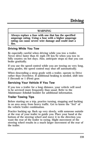 Driving 
239 
WARNING 
Always replace a fuse with one that has the specified 
amperage rating. Using a fuse with a higher amperage 
rating can cause severe wire damage and could start a 
fire. 
Driving While You Tow 
Be especially careful when driving while you tow a trailer. 
Never drive faster than 45 mph (70 km/h) when you tow in 
hilly country on hot days. Also, anticipate stops so that you can 
brake gradually. 
If you use the speed control while you are towing on very long, 
steep grades, the speed control may shut off automatically. 
When descending a steep grade with a trailer, operate in Drive 
rather than Overdrive. If additional braking is needed, shift into 
2 (Second) or 1 (First) gear. 
Servicing Your Vehicle If You Tow 
If you tow a trailer for a long distance, your vehicle will need 
to be serviced more frequently than usual. Refer to the 
Maintenance Schedule booklet for additional information. 
Trailer Towing Tips 
Before starting on a trip, practice turning, stopping and backing 
in an area away from heavy traffic. Get to know the “feel” of 
the vehicle/trailer combination. 
Practice backing up. Back up very slowly, with someone outside 
at the rear of your trailer to guide you. Place your hand at the 
bottom of the steering wheel and move it in the direction you 
want the rear of the trailer to swing. Slight movement of the 
steering wheel results in a much larger movement of the rear of 
the trailer. 
 