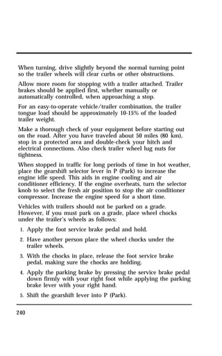 When turning, drive slightly beyond the normal turning point 
so the trailer wheels will clear curbs or other obstructions. 
Allow more room for stopping with a trailer attached. Trailer 
brakes should be applied first, whether manually or 
automatically controlled, when approaching a stop. 
For an easy-to-operate vehicle/trailer combination, the trailer 
tongue load should be approximately 10-15% of the loaded 
trailer weight. 
Make a thorough check of your equipment before starting out 
on the road. After you have traveled about 50 miles (80 km), 
stop in a protected area and double-check your hitch and 
electrical connections. Also check trailer wheel lug nuts for 
tightness. 
When stopped in traffic for long periods of time in hot weather, 
place the gearshift selector lever in P (Park) to increase the 
engine idle speed. This aids in engine cooling and air 
conditioner efficiency. If the engine overheats, turn the selector 
knob to select the fresh air position to stop the air conditioner 
compressor. Increase the engine speed for a short time. 
Vehicles with trailers should not be parked on a grade. 
However, if you must park on a grade, place wheel chocks 
under the trailer’s wheels as follows: 
1. Apply the foot service brake pedal and hold. 
2. Have another person place the wheel chocks under the 
240 
trailer wheels. 
3. With the chocks in place, release the foot service brake 
pedal, making sure the chocks are holding. 
4. Apply the parking brake by pressing the service brake pedal 
down firmly with your right foot while applying the parking 
brake lever with your right hand. 
5. Shift the gearshift lever into P (Park). 
 