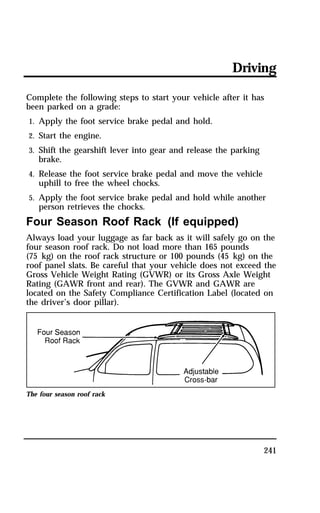 Driving 
Complete the following steps to start your vehicle after it has 
been parked on a grade: 
1. Apply the foot service brake pedal and hold. 
2. Start the engine. 
3. Shift the gearshift lever into gear and release the parking 
241 
brake. 
4. Release the foot service brake pedal and move the vehicle 
uphill to free the wheel chocks. 
5. Apply the foot service brake pedal and hold while another 
person retrieves the chocks. 
Four Season Roof Rack (If equipped) 
Always load your luggage as far back as it will safely go on the 
four season roof rack. Do not load more than 165 pounds 
(75 kg) on the roof rack structure or 100 pounds (45 kg) on the 
roof panel slats. Be careful that your vehicle does not exceed the 
Gross Vehicle Weight Rating (GVWR) or its Gross Axle Weight 
Rating (GAWR front and rear). The GVWR and GAWR are 
located on the Safety Compliance Certification Label (located on 
the driver’s door pillar). 
The four season roof rack 
 