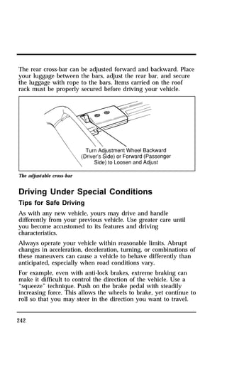 The rear cross-bar can be adjusted forward and backward. Place 
your luggage between the bars, adjust the rear bar, and secure 
the luggage with rope to the bars. Items carried on the roof 
rack must be properly secured before driving your vehicle. 
The adjustable cross-bar 
Driving Under Special Conditions 
Tips for Safe Driving 
As with any new vehicle, yours may drive and handle 
differently from your previous vehicle. Use greater care until 
you become accustomed to its features and driving 
characteristics. 
Always operate your vehicle within reasonable limits. Abrupt 
changes in acceleration, deceleration, turning, or combinations of 
these maneuvers can cause a vehicle to behave differently than 
anticipated, especially when road conditions vary. 
For example, even with anti-lock brakes, extreme braking can 
make it difficult to control the direction of the vehicle. Use a 
“squeeze” technique. Push on the brake pedal with steadily 
increasing force. This allows the wheels to brake, yet continue to 
roll so that you may steer in the direction you want to travel. 
242 
 