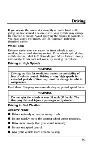 Driving 
If you release the accelerator abruptly or brake hard while 
going too fast around a severe curve, your vehicle may change 
its direction of travel. Avoid applying the brakes, if possible. If 
you must apply the brakes, use the “squeeze” technique 
described earlier. 
Wheel Spin 
Extreme acceleration can cause the front wheels to spin, 
resulting in reduced steering control. If the wheels spin during 
vehicle start-up, shift to 2 (Second) gear. Move forward slowly 
and evenly. If this does not work, try rocking the vehicle. 
Driving at High Speeds 
243 
WARNING 
Driving too fast for conditions creates the possibility of 
loss of vehicle control. Driving at very high speeds for 
extended periods of time may result in damage to vehicle 
components. 
Ford Motor Company recommends obeying posted speed limits. 
WARNING 
Do not spin the wheels at over 35 mph (55 km/h). The 
tires may fail and injure a passenger or bystander. 
Driving in Bad Weather 
Slippery roads 
n Drive cautiously on wet or snowy roads. 
n Do not quickly move the steering wheel unless necessary. 
n Drive more slowly than you would normally. 
n Do not use speed control. 
n Give your vehicle more distance to stop. 
 
