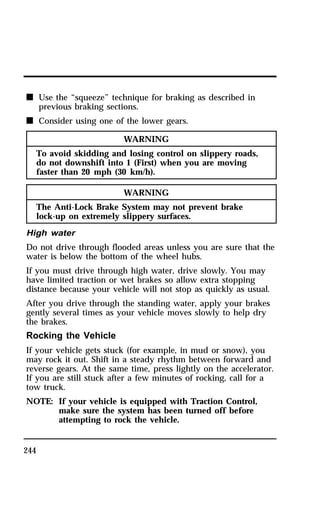 n Use the “squeeze” technique for braking as described in 
244 
previous braking sections. 
n Consider using one of the lower gears. 
WARNING 
To avoid skidding and losing control on slippery roads, 
do not downshift into 1 (First) when you are moving 
faster than 20 mph (30 km/h). 
WARNING 
The Anti-Lock Brake System may not prevent brake 
lock-up on extremely slippery surfaces. 
High water 
Do not drive through flooded areas unless you are sure that the 
water is below the bottom of the wheel hubs. 
If you must drive through high water, drive slowly. You may 
have limited traction or wet brakes so allow extra stopping 
distance because your vehicle will not stop as quickly as usual. 
After you drive through the standing water, apply your brakes 
gently several times as your vehicle moves slowly to help dry 
the brakes. 
Rocking the Vehicle 
If your vehicle gets stuck (for example, in mud or snow), you 
may rock it out. Shift in a steady rhythm between forward and 
reverse gears. At the same time, press lightly on the accelerator. 
If you are still stuck after a few minutes of rocking, call for a 
tow truck. 
NOTE: If your vehicle is equipped with Traction Control, 
make sure the system has been turned off before 
attempting to rock the vehicle. 
 