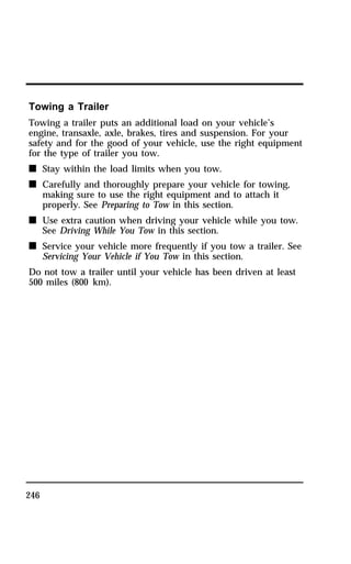 Towing a Trailer 
Towing a trailer puts an additional load on your vehicle’s 
engine, transaxle, axle, brakes, tires and suspension. For your 
safety and for the good of your vehicle, use the right equipment 
for the type of trailer you tow. 
n Stay within the load limits when you tow. 
n Carefully and thoroughly prepare your vehicle for towing, 
246 
making sure to use the right equipment and to attach it 
properly. See Preparing to Tow in this section. 
n Use extra caution when driving your vehicle while you tow. 
See Driving While You Tow in this section. 
n Service your vehicle more frequently if you tow a trailer. See 
Servicing Your Vehicle if You Tow in this section. 
Do not tow a trailer until your vehicle has been driven at least 
500 miles (800 km). 
 