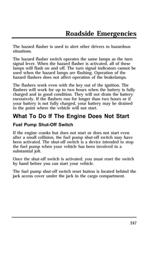 Roadside Emergencies 
The hazard flasher is used to alert other drivers to hazardous 
situations. 
The hazard flasher switch operates the same lamps as the turn 
signal lever. When the hazard flasher is activated, all of these 
lamps will flash on and off. The turn signal indicators cannot be 
used when the hazard lamps are flashing. Operation of the 
hazard flashers does not affect operation of the brakelamps. 
The flashers work even with the key out of the ignition. The 
flashers will work for up to two hours when the battery is fully 
charged and in good condition. They will not drain the battery 
excessively. If the flashers run for longer than two hours or if 
your battery is not fully charged, your battery may be drained 
to the point where the vehicle will not start. 
What To Do If The Engine Does Not Start 
Fuel Pump Shut-Off Switch 
If the engine cranks but does not start or does not start even 
after a small collision, the fuel pump shut-off switch may have 
been activated. The shut-off switch is a device intended to stop 
the fuel pump when your vehicle has been involved in a 
substantial jolt. 
Once the shut-off switch is activated, you must reset the switch 
by hand before you can start your vehicle. 
The fuel pump shut-off switch reset button is located behind the 
jack access cover under the jack in the cargo compartment. 
247 
 