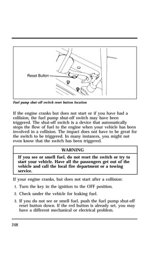Fuel pump shut-off switch reset button location 
If the engine cranks but does not start or if you have had a 
collision, the fuel pump shut-off switch may have been 
triggered. The shut-off switch is a device that automatically 
stops the flow of fuel to the engine when your vehicle has been 
involved in a collision. The impact does not have to be great for 
the switch to be triggered. In many instances, you might not 
even know that the switch has been triggered. 
248 
WARNING 
If you see or smell fuel, do not reset the switch or try to 
start your vehicle. Have all the passengers get out of the 
vehicle and call the local fire department or a towing 
service. 
If your engine cranks, but does not start after a collision: 
1. Turn the key in the ignition to the OFF position. 
2. Check under the vehicle for leaking fuel. 
3. If you do not see or smell fuel, push the fuel pump shut-off 
reset button down. If the red button is already set, you may 
have a different mechanical or electrical problem. 
 