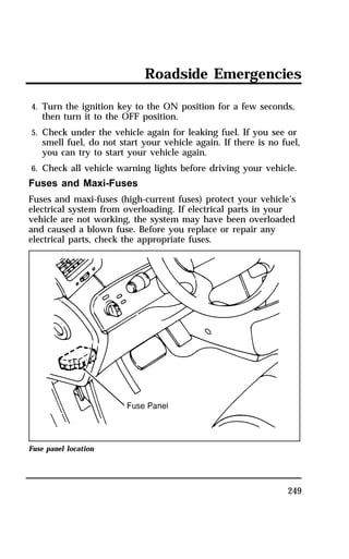 Roadside Emergencies 
4. Turn the ignition key to the ON position for a few seconds, 
then turn it to the OFF position. 
5. Check under the vehicle again for leaking fuel. If you see or 
smell fuel, do not start your vehicle again. If there is no fuel, 
you can try to start your vehicle again. 
6. Check all vehicle warning lights before driving your vehicle. 
Fuses and Maxi-Fuses 
Fuses and maxi-fuses (high-current fuses) protect your vehicle’s 
electrical system from overloading. If electrical parts in your 
vehicle are not working, the system may have been overloaded 
and caused a blown fuse. Before you replace or repair any 
electrical parts, check the appropriate fuses. 
249 
Fuse panel location 
 