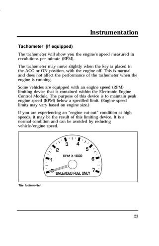 Instrumentation 
Tachometer (If equipped) 
The tachometer will show you the engine’s speed measured in 
revolutions per minute (RPM). 
The tachometer may move slightly when the key is placed in 
the ACC or ON position, with the engine off. This is normal 
and does not affect the performance of the tachometer when the 
engine is running. 
Some vehicles are equipped with an engine speed (RPM) 
limiting device that is contained within the Electronic Engine 
Control Module. The purpose of this device is to maintain peak 
engine speed (RPM) below a specified limit. (Engine speed 
limits may vary based on engine size.) 
If you are experiencing an “engine cut-out” condition at high 
speeds, it may be the result of this limiting device. It is a 
normal condition and can be avoided by reducing 
vehicle/engine speed. 
23 
The tachometer 
1996 
 