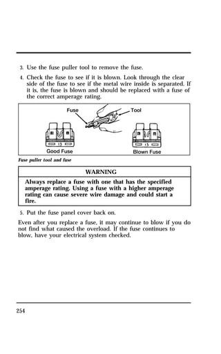 3. Use the fuse puller tool to remove the fuse. 
4. Check the fuse to see if it is blown. Look through the clear 
side of the fuse to see if the metal wire inside is separated. If 
it is, the fuse is blown and should be replaced with a fuse of 
the correct amperage rating. 
Fuse puller tool and fuse 
254 
WARNING 
Always replace a fuse with one that has the specified 
amperage rating. Using a fuse with a higher amperage 
rating can cause severe wire damage and could start a 
fire. 
5. Put the fuse panel cover back on. 
Even after you replace a fuse, it may continue to blow if you do 
not find what caused the overload. If the fuse continues to 
blow, have your electrical system checked. 
 