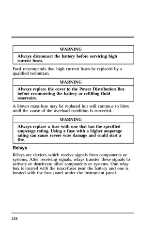 258 
WARNING 
Always disconnect the battery before servicing high 
current fuses. 
Ford recommends that high current fuses be replaced by a 
qualified technician. 
WARNING 
Always replace the cover to the Power Distribution Box 
before reconnecting the battery or refilling fluid 
reservoirs. 
A blown maxi-fuse may be replaced but will continue to blow 
until the cause of the overload condition is corrected. 
WARNING 
Always replace a fuse with one that has the specified 
amperage rating. Using a fuse with a higher amperage 
rating can cause severe wire damage and could start a 
fire. 
Relays 
Relays are devices which receive signals from components or 
systems. After receiving signals, relays transfer these signals to 
activate or deactivate other components or systems. One relay 
box is located with the maxi-fuses near the battery and one is 
located with the fuse panel under the instrument panel. 
 