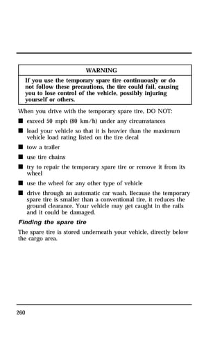 260 
WARNING 
If you use the temporary spare tire continuously or do 
not follow these precautions, the tire could fail, causing 
you to lose control of the vehicle, possibly injuring 
yourself or others. 
When you drive with the temporary spare tire, DO NOT: 
n exceed 50 mph (80 km/h) under any circumstances 
n load your vehicle so that it is heavier than the maximum 
vehicle load rating listed on the tire decal 
n tow a trailer 
n use tire chains 
n try to repair the temporary spare tire or remove it from its 
wheel 
n use the wheel for any other type of vehicle 
n drive through an automatic car wash. Because the temporary 
spare tire is smaller than a conventional tire, it reduces the 
ground clearance. Your vehicle may get caught in the rails 
and it could be damaged. 
Finding the spare tire 
The spare tire is stored underneath your vehicle, directly below 
the cargo area. 
 