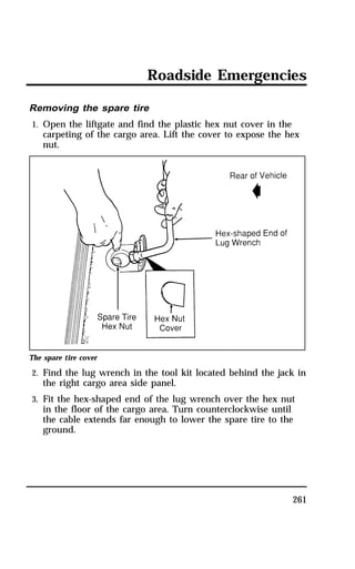 Roadside Emergencies 
261 
Removing the spare tire 
1. Open the liftgate and find the plastic hex nut cover in the 
carpeting of the cargo area. Lift the cover to expose the hex 
nut. 
The spare tire cover 
2. Find the lug wrench in the tool kit located behind the jack in 
the right cargo area side panel. 
3. Fit the hex-shaped end of the lug wrench over the hex nut 
in the floor of the cargo area. Turn counterclockwise until 
the cable extends far enough to lower the spare tire to the 
ground. 
 