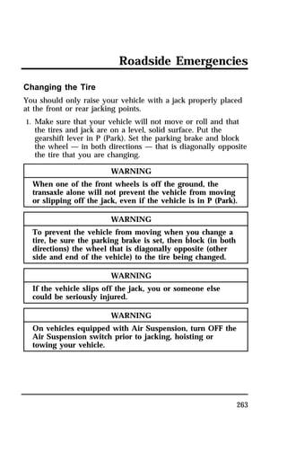 Roadside Emergencies 
Changing the Tire 
You should only raise your vehicle with a jack properly placed 
at the front or rear jacking points. 
1. Make sure that your vehicle will not move or roll and that 
the tires and jack are on a level, solid surface. Put the 
gearshift lever in P (Park). Set the parking brake and block 
the wheel — in both directions — that is diagonally opposite 
the tire that you are changing. 
263 
WARNING 
When one of the front wheels is off the ground, the 
transaxle alone will not prevent the vehicle from moving 
or slipping off the jack, even if the vehicle is in P (Park). 
WARNING 
To prevent the vehicle from moving when you change a 
tire, be sure the parking brake is set, then block (in both 
directions) the wheel that is diagonally opposite (other 
side and end of the vehicle) to the tire being changed. 
WARNING 
If the vehicle slips off the jack, you or someone else 
could be seriously injured. 
WARNING 
On vehicles equipped with Air Suspension, turn OFF the 
Air Suspension switch prior to jacking, hoisting or 
towing your vehicle. 
 
