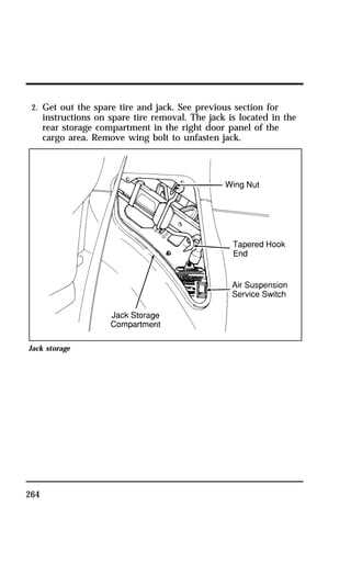 2. Get out the spare tire and jack. See previous section for 
instructions on spare tire removal. The jack is located in the 
rear storage compartment in the right door panel of the 
cargo area. Remove wing bolt to unfasten jack. 
Jack storage 
264 
 