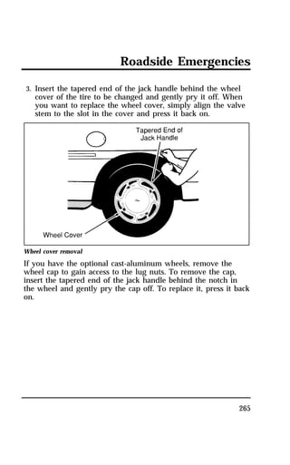 Roadside Emergencies 
3. Insert the tapered end of the jack handle behind the wheel 
cover of the tire to be changed and gently pry it off. When 
you want to replace the wheel cover, simply align the valve 
stem to the slot in the cover and press it back on. 
Wheel cover removal 
If you have the optional cast-aluminum wheels, remove the 
wheel cap to gain access to the lug nuts. To remove the cap, 
insert the tapered end of the jack handle behind the notch in 
the wheel and gently pry the cap off. To replace it, press it back 
on. 
265 
 