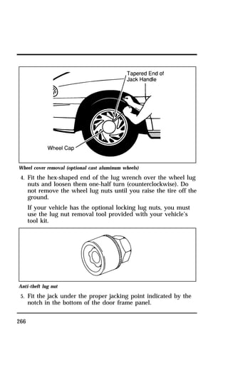 Wheel cover removal (optional cast aluminum wheels) 
4. Fit the hex-shaped end of the lug wrench over the wheel lug 
266 
nuts and loosen them one-half turn (counterclockwise). Do 
not remove the wheel lug nuts until you raise the tire off the 
ground. 
If your vehicle has the optional locking lug nuts, you must 
use the lug nut removal tool provided with your vehicle’s 
tool kit. 
Anti-theft lug nut 
5. Fit the jack under the proper jacking point indicated by the 
notch in the bottom of the door frame panel. 
 