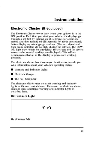 Instrumentation 
Electronic Cluster (If equipped) 
The Electronic Cluster works only when your ignition is in the 
ON position. Each time you start your vehicle, the displays go 
through a self-test by lighting up all segments for about one 
second and then turning off all segments for about one second, 
before displaying actual gauge readings. (The turn signal and 
high beam indicators do not light during the self-test. The LOW 
OIL light may remain on throughout the self-test and for several 
seconds after normal readings are displayed.) This self-test 
demonstrates that all of the display segments are working 
properly. 
The electronic cluster has three major functions to provide you 
with information about your vehicle’s operating status: 
n Warning and Indicator Lights 
n Electronic Gauges 
n The Fuel Computer 
The electronic cluster uses the same warning and indicator 
lights as the mechanical cluster. However, the electronic cluster 
contains some additional warning and indicator lights as 
described here. 
Oil Pressure Light 
25 
The oil pressure light 
1996 
 