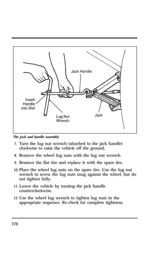 The jack and handle assembly 
7. Turn the lug nut wrench (attached to the jack handle) 
270 
clockwise to raise the vehicle off the ground. 
8. Remove the wheel lug nuts with the lug nut wrench. 
9. Remove the flat tire and replace it with the spare tire. 
10. Place the wheel lug nuts on the spare tire. Use the lug nut 
wrench to screw the lug nuts snug against the wheel, but do 
not tighten fully. 
11. Lower the vehicle by turning the jack handle 
counterclockwise. 
12. Use the wheel lug wrench to tighten lug nuts in the 
appropriate sequence. Re-check for complete tightness. 
 