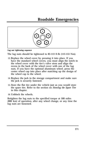 Roadside Emergencies 
Lug nut tightening sequence 
The lug nuts should be tightened to 83-113 ft-lb (113-153 Nm). 
13. Replace the wheel cover by pressing it into place. If you 
have the standard wheel covers, you must align the notch in 
the wheel cover with the tire’s valve stem and align the 
recess in the back of the wheel cover with one of the lug 
nuts. If you have the optional aluminum wheel, press the 
center wheel cap into place after matching up the design of 
the wheel cap to the wheel. 
14. Replace the jack in the storage compartment and make sure 
271 
the jack is securely fastened. 
15. Store the flat tire under the vehicle just as you would store 
the spare tire. Refer to the section on Stowing the Spare Tire 
in this chapter. 
16. Unblock the wheels. 
Retighten the lug nuts to the specified torque at 500 miles 
(800 km) of operation, after any wheel change, or any time the 
lug nuts are loosened. 
 