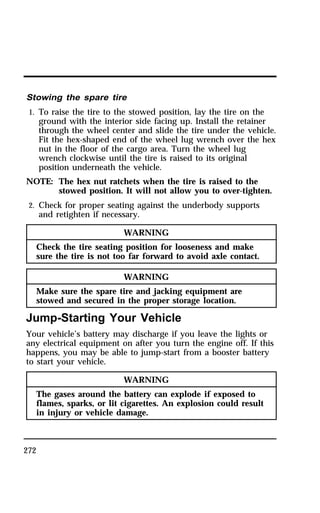 Stowing the spare tire 
1. To raise the tire to the stowed position, lay the tire on the 
272 
ground with the interior side facing up. Install the retainer 
through the wheel center and slide the tire under the vehicle. 
Fit the hex-shaped end of the wheel lug wrench over the hex 
nut in the floor of the cargo area. Turn the wheel lug 
wrench clockwise until the tire is raised to its original 
position underneath the vehicle. 
NOTE: The hex nut ratchets when the tire is raised to the 
stowed position. It will not allow you to over-tighten. 
2. Check for proper seating against the underbody supports 
and retighten if necessary. 
WARNING 
Check the tire seating position for looseness and make 
sure the tire is not too far forward to avoid axle contact. 
WARNING 
Make sure the spare tire and jacking equipment are 
stowed and secured in the proper storage location. 
Jump-Starting Your Vehicle 
Your vehicle’s battery may discharge if you leave the lights or 
any electrical equipment on after you turn the engine off. If this 
happens, you may be able to jump-start from a booster battery 
to start your vehicle. 
WARNING 
The gases around the battery can explode if exposed to 
flames, sparks, or lit cigarettes. An explosion could result 
in injury or vehicle damage. 
 
