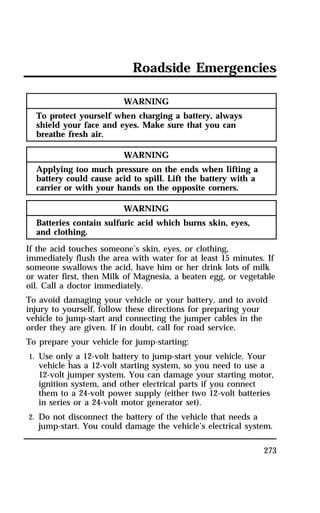 Roadside Emergencies 
273 
WARNING 
To protect yourself when charging a battery, always 
shield your face and eyes. Make sure that you can 
breathe fresh air. 
WARNING 
Applying too much pressure on the ends when lifting a 
battery could cause acid to spill. Lift the battery with a 
carrier or with your hands on the opposite corners. 
WARNING 
Batteries contain sulfuric acid which burns skin, eyes, 
and clothing. 
If the acid touches someone’s skin, eyes, or clothing, 
immediately flush the area with water for at least 15 minutes. If 
someone swallows the acid, have him or her drink lots of milk 
or water first, then Milk of Magnesia, a beaten egg, or vegetable 
oil. Call a doctor immediately. 
To avoid damaging your vehicle or your battery, and to avoid 
injury to yourself, follow these directions for preparing your 
vehicle to jump-start and connecting the jumper cables in the 
order they are given. If in doubt, call for road service. 
To prepare your vehicle for jump-starting: 
1. Use only a 12-volt battery to jump-start your vehicle. Your 
vehicle has a 12-volt starting system, so you need to use a 
12-volt jumper system. You can damage your starting motor, 
ignition system, and other electrical parts if you connect 
them to a 24-volt power supply (either two 12-volt batteries 
in series or a 24-volt motor generator set). 
2. Do not disconnect the battery of the vehicle that needs a 
jump-start. You could damage the vehicle’s electrical system. 
 