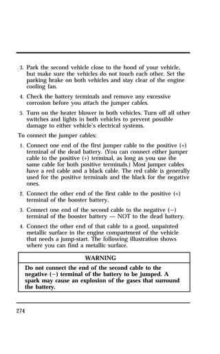 3. Park the second vehicle close to the hood of your vehicle, 
but make sure the vehicles do not touch each other. Set the 
parking brake on both vehicles and stay clear of the engine 
cooling fan. 
4. Check the battery terminals and remove any excessive 
corrosion before you attach the jumper cables. 
5. Turn on the heater blower in both vehicles. Turn off all other 
switches and lights in both vehicles to prevent possible 
damage to either vehicle’s electrical systems. 
To connect the jumper cables: 
1. Connect one end of the first jumper cable to the positive (+) 
274 
terminal of the dead battery. (You can connect either jumper 
cable to the positive (+) terminal, as long as you use the 
same cable for both positive terminals.) Most jumper cables 
have a red cable and a black cable. The red cable is generally 
used for the positive terminals and the black for the negative 
ones. 
2. Connect the other end of the first cable to the positive (+) 
terminal of the booster battery. 
3. Connect one end of the second cable to the negative (s) 
terminal of the booster battery — NOT to the dead battery. 
4. Connect the other end of that cable to a good, unpainted 
metallic surface in the engine compartment of the vehicle 
that needs a jump-start. The following illustration shows 
where you can find a metallic surface. 
WARNING 
Do not connect the end of the second cable to the 
negative (s) terminal of the battery to be jumped. A 
spark may cause an explosion of the gases that surround 
the battery. 
 