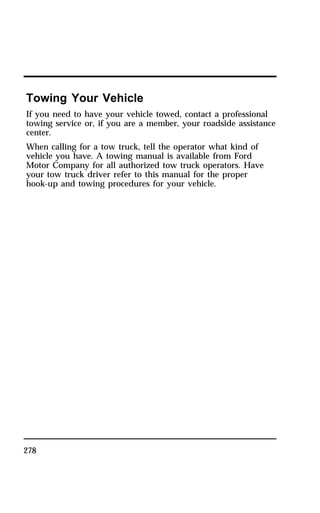 Towing Your Vehicle 
If you need to have your vehicle towed, contact a professional 
towing service or, if you are a member, your roadside assistance 
center. 
When calling for a tow truck, tell the operator what kind of 
vehicle you have. A towing manual is available from Ford 
Motor Company for all authorized tow truck operators. Have 
your tow truck driver refer to this manual for the proper 
hook-up and towing procedures for your vehicle. 
278 
 