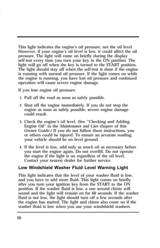 This light indicates the engine’s oil pressure, not the oil level. 
However, if your engine’s oil level is low, it could affect the oil 
pressure. The light will come on briefly during the display 
self-test every time you turn your key to the ON position. The 
light will go off when the key is turned to the START position. 
The light should stay off when the self-test is done if the engine 
is running with normal oil pressure. If the light comes on while 
the engine is running, you have lost oil pressure and continued 
operation will cause severe engine damage. 
If you lose engine oil pressure: 
1. Pull off the road as soon as safely possible. 
2. Shut off the engine immediately. If you do not stop the 
26 
engine as soon as safely possible, severe engine damage 
could result. 
3. Check the engine’s oil level. (See “Checking and Adding 
Engine Oil” in the Maintenance and Care chapter of this 
Owner Guide.) If you do not follow these instructions, you 
or others could be injured. To ensure an accurate reading, 
your vehicle should be on level ground. 
4. If the level is low, add only as much oil as necessary before 
you start the engine again. Do not overfill. Do not operate 
the engine if the light is on regardless of the oil level. 
Contact your nearest dealer for further service. 
Low Windshield Washer Fluid Level Warning Light 
This light indicates that the level of your washer fluid is low, 
and you have to add more fluid. This light comes on briefly 
after you turn your ignition key from the START to the ON 
position. If the washer fluid is low, a one second chime will 
sound and the light will remain on for 60 seconds. If the washer 
fluid is not low, the light should turn off a few seconds after 
the engine has started. The light and chime also come on if the 
washer fluid is low when you use your windshield washers. 
1996 
 