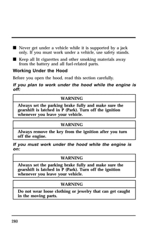 n Never get under a vehicle while it is supported by a jack 
280 
only. If you must work under a vehicle, use safety stands. 
n Keep all lit cigarettes and other smoking materials away 
from the battery and all fuel-related parts. 
Working Under the Hood 
Before you open the hood, read this section carefully. 
If you plan to work under the hood while the engine is 
off: 
WARNING 
Always set the parking brake fully and make sure the 
gearshift is latched in P (Park). Turn off the ignition 
whenever you leave your vehicle. 
WARNING 
Always remove the key from the ignition after you turn 
off the engine. 
If you must work under the hood while the engine is 
on: 
WARNING 
Always set the parking brake fully and make sure the 
gearshift is latched in P (Park). Turn off the ignition 
whenever you leave your vehicle. 
WARNING 
Do not wear loose clothing or jewelry that can get caught 
in the moving parts. 
 