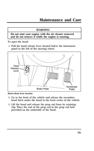 Maintenance and Care 
281 
WARNING 
Do not start your engine with the air cleaner removed 
and do not remove it while the engine is running. 
To open the hood: 
1. Pull the hood release lever located below the instrument 
panel to the left of the steering wheel. 
Hood release lever location 
2. Go to the front of the vehicle and release the secondary 
hood latch under the hood in the front center of the vehicle. 
3. Lift the hood and release the prop rod from its retaining 
clip. Place the end of the prop rod in the prop rod hole 
provided on the underside of the hood. 
 
