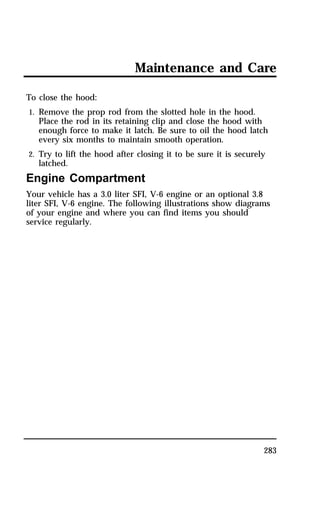 Maintenance and Care 
283 
To close the hood: 
1. Remove the prop rod from the slotted hole in the hood. 
Place the rod in its retaining clip and close the hood with 
enough force to make it latch. Be sure to oil the hood latch 
every six months to maintain smooth operation. 
2. Try to lift the hood after closing it to be sure it is securely 
latched. 
Engine Compartment 
Your vehicle has a 3.0 liter SFI, V-6 engine or an optional 3.8 
liter SFI, V-6 engine. The following illustrations show diagrams 
of your engine and where you can find items you should 
service regularly. 
 
