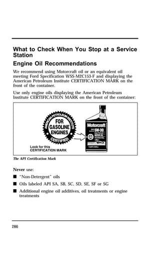What to Check When You Stop at a Service 
Station 
Engine Oil Recommendations 
We recommend using Motorcraft oil or an equivalent oil 
meeting Ford Specification WSS-M2C153-F and displaying the 
American Petroleum Institute CERTIFICATION MARK on the 
front of the container. 
Use only engine oils displaying the American Petroleum 
Institute CERTIFICATION MARK on the front of the container: 
The API Certification Mark 
Never use: 
n “Non-Detergent” oils 
n Oils labeled API SA, SB, SC, SD, SE, SF or SG 
n 286 
Additional engine oil additives, oil treatments or engine 
treatments 
 