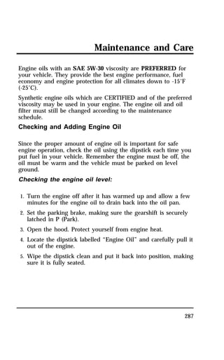Maintenance and Care 
Engine oils with an SAE 5W-30 viscosity are PREFERRED for 
your vehicle. They provide the best engine performance, fuel 
economy and engine protection for all climates down to -15°F 
(-25°C). 
Synthetic engine oils which are CERTIFIED and of the preferred 
viscosity may be used in your engine. The engine oil and oil 
filter must still be changed according to the maintenance 
schedule. 
Checking and Adding Engine Oil 
Since the proper amount of engine oil is important for safe 
engine operation, check the oil using the dipstick each time you 
put fuel in your vehicle. Remember the engine must be off, the 
oil must be warm and the vehicle must be parked on level 
ground. 
Checking the engine oil level: 
1. Turn the engine off after it has warmed up and allow a few 
minutes for the engine oil to drain back into the oil pan. 
2. Set the parking brake, making sure the gearshift is securely 
latched in P (Park). 
3. Open the hood. Protect yourself from engine heat. 
4. Locate the dipstick labelled “Engine Oil” and carefully pull it 
out of the engine. 
5. Wipe the dipstick clean and put it back into position, making 
sure it is fully seated. 
287 
 