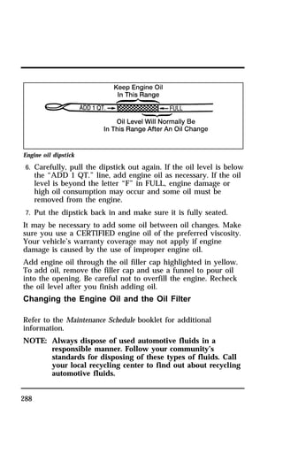 Engine oil dipstick 
6. Carefully, pull the dipstick out again. If the oil level is below 
288 
the “ADD 1 QT.” line, add engine oil as necessary. If the oil 
level is beyond the letter “F” in FULL, engine damage or 
high oil consumption may occur and some oil must be 
removed from the engine. 
7. Put the dipstick back in and make sure it is fully seated. 
It may be necessary to add some oil between oil changes. Make 
sure you use a CERTIFIED engine oil of the preferred viscosity. 
Your vehicle’s warranty coverage may not apply if engine 
damage is caused by the use of improper engine oil. 
Add engine oil through the oil filler cap highlighted in yellow. 
To add oil, remove the filler cap and use a funnel to pour oil 
into the opening. Be careful not to overfill the engine. Recheck 
the oil level after you finish adding oil. 
Changing the Engine Oil and the Oil Filter 
Refer to the Maintenance Schedule booklet for additional 
information. 
NOTE: Always dispose of used automotive fluids in a 
responsible manner. Follow your community’s 
standards for disposing of these types of fluids. Call 
your local recycling center to find out about recycling 
automotive fluids. 
 