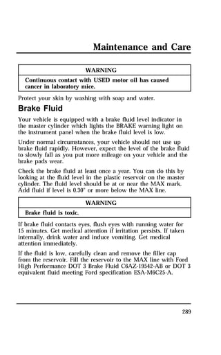 Maintenance and Care 
289 
WARNING 
Continuous contact with USED motor oil has caused 
cancer in laboratory mice. 
Protect your skin by washing with soap and water. 
Brake Fluid 
Your vehicle is equipped with a brake fluid level indicator in 
the master cylinder which lights the BRAKE warning light on 
the instrument panel when the brake fluid level is low. 
Under normal circumstances, your vehicle should not use up 
brake fluid rapidly. However, expect the level of the brake fluid 
to slowly fall as you put more mileage on your vehicle and the 
brake pads wear. 
Check the brake fluid at least once a year. You can do this by 
looking at the fluid level in the plastic reservoir on the master 
cylinder. The fluid level should be at or near the MAX mark. 
Add fluid if level is 0.30" or more below the MAX line. 
WARNING 
Brake fluid is toxic. 
If brake fluid contacts eyes, flush eyes with running water for 
15 minutes. Get medical attention if irritation persists. If taken 
internally, drink water and induce vomiting. Get medical 
attention immediately. 
If the fluid is low, carefully clean and remove the filler cap 
from the reservoir. Fill the reservoir to the MAX line with Ford 
High Performance DOT 3 Brake Fluid C6AZ-19542-AB or DOT 3 
equivalent fluid meeting Ford specification ESA-M6C25-A. 
 