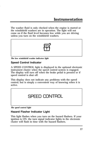 Instrumentation 
The washer fluid is only checked when the engine is started or 
the windshield washers are in operation. The light will not 
come on if the fluid level becomes low while you are driving 
unless you turn on the windshield washers. 
The low windshield washer indicator light 
Speed Control Indicator 
A SPEED CONTROL light is displayed in the optional electronic 
instrument cluster when the speed control system is engaged. 
The display will turn off when the brake pedal is pressed or if 
speed control is shut off. 
This display does not indicate any problems with the speed 
control, but is simply a convenient way of knowing when it is 
active. 
The speed control light 
Hazard Flasher Indicator Light 
This light flashes when you turn on the hazard flashers. If your 
ignition is ON, the turn signal indicator lights in the electronic 
cluster will flash in time with the hazard flashers. 
27 
1996 
 