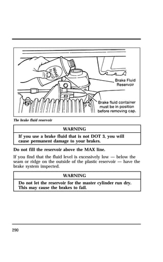 The brake fluid reservoir 
290 
WARNING 
If you use a brake fluid that is not DOT 3, you will 
cause permanent damage to your brakes. 
Do not fill the reservoir above the MAX line. 
If you find that the fluid level is excessively low — below the 
seam or ridge on the outside of the plastic reservoir — have the 
brake system inspected. 
WARNING 
Do not let the reservoir for the master cylinder run dry. 
This may cause the brakes to fail. 
 