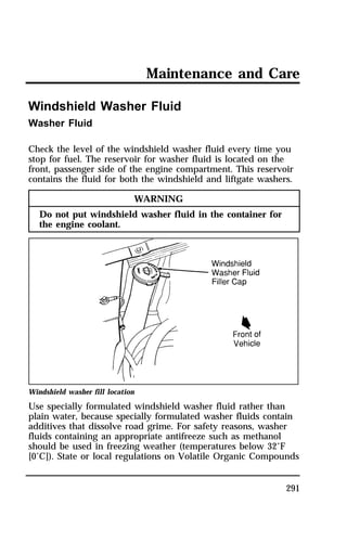 Maintenance and Care 
291 
Windshield Washer Fluid 
Washer Fluid 
Check the level of the windshield washer fluid every time you 
stop for fuel. The reservoir for washer fluid is located on the 
front, passenger side of the engine compartment. This reservoir 
contains the fluid for both the windshield and liftgate washers. 
WARNING 
Do not put windshield washer fluid in the container for 
the engine coolant. 
Windshield washer fill location 
Use specially formulated windshield washer fluid rather than 
plain water, because specially formulated washer fluids contain 
additives that dissolve road grime. For safety reasons, washer 
fluids containing an appropriate antifreeze such as methanol 
should be used in freezing weather (temperatures below 32°F 
[0°C]). State or local regulations on Volatile Organic Compounds 
 
